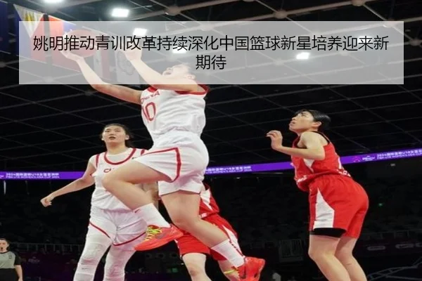 姚明推动青训改革持续深化中国篮球新星培养迎来新期待